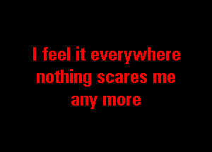 I feel it everywhere

nothing scares me
any more