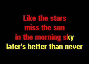 Like the stars
miss the sun

in the morning sky
later's better than never