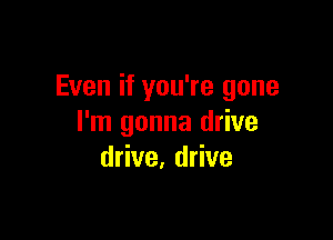Even if you're gone

I'm gonna drive
drive, drive