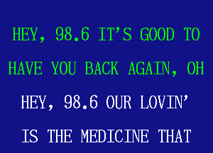 HEY, 98.6 ITS GOOD TO
HAVE YOU BACK AGAIN, 0H
HEY, 98.6 OUR LOVIIW
IS THE MEDICINE THAT