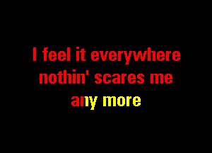 I feel it everywhere

nothin' scares me
any more