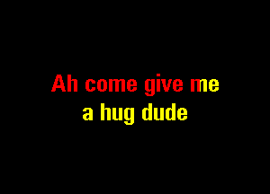 Ah come give me

a hug dude