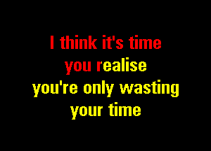 I think it's time
you realise

you're only wasting
your time