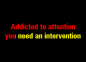 Addicted to attention

you need an intervention