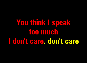 You think I speak

too much
I don't care. don't care