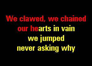 We clawed, we chained
our hearts in vain

we jumped
never asking why