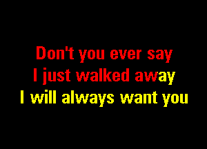 Don't you ever say

I iust walked awayr
I will always want you