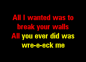 All I wanted was to
break your walls

All you ever did was
wre-e-eck me