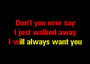 Don't you ever say

I iust walked awayr
I will always want you