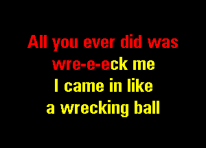 All you ever did was
wre-e-eck me

I came in like
a wrecking ball