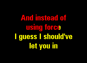 And instead of
using force

I guess I should've
let you in