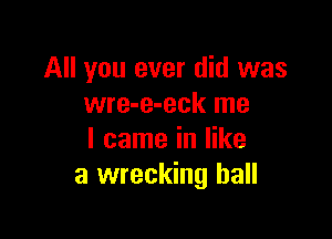 All you ever did was
wre-e-eck me

I came in like
a wrecking ball