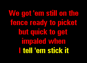 We got 'em still on the
fence ready to picket

hut quick to get
impaled when
I tell 'em stick it
