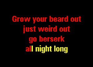 Grow your heard out
iust weird out

go berserk
all night long