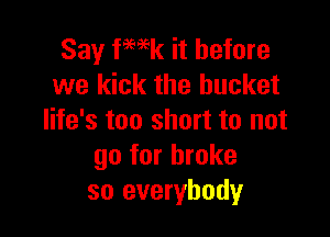 Say fmk it before
we kick the bucket

life's too short to not
go for broke
so everybody