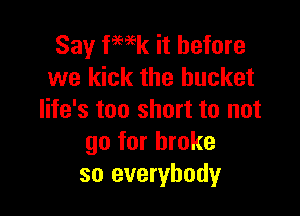 Say fmk it before
we kick the bucket

life's too short to not
go for broke
so everybody
