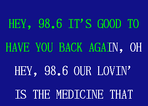 HEY, 98.6 ITS GOOD TO
HAVE YOU BACK AGAIN, 0H
HEY, 98.6 OUR LOVIIW
IS THE MEDICINE THAT