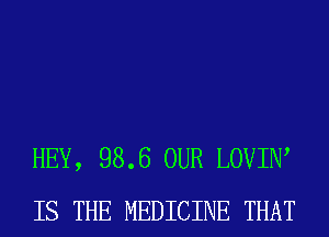 HEY, 98.6 OUR LOVIIW
IS THE MEDICINE THAT
