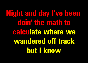 Night and day I've been
doin' the math to
calculate where we
wandered off track
but I know