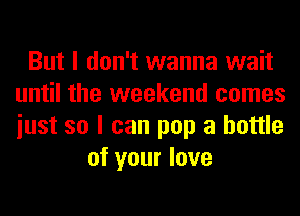 But I don't wanna wait
until the weekend comes
iust so I can pop a bottle

of your love