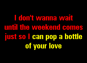 I don't wanna wait
until the weekend comes
iust so I can pop a bottle

of your love