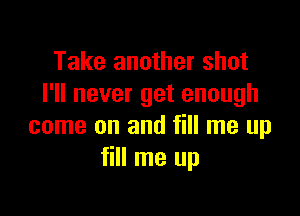 Take another shot
I'll never get enough

come on and fill me up
fill me up