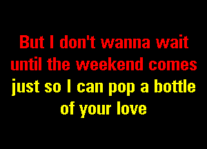 But I don't wanna wait
until the weekend comes
iust so I can pop a bottle

of your love