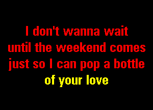 I don't wanna wait
until the weekend comes
iust so I can pop a bottle

of your love