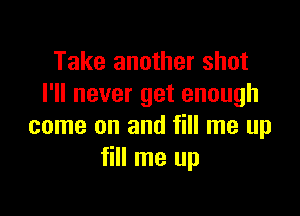 Take another shot
I'll never get enough

come on and fill me up
fill me up