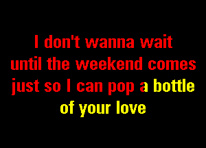 I don't wanna wait
until the weekend comes
iust so I can pop a bottle

of your love