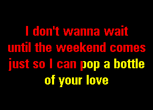 I don't wanna wait
until the weekend comes
iust so I can pop a bottle

of your love
