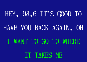 HEY, 98.6 ITS GOOD TO
HAVE YOU BACK AGAIN, OH
I WANT TO GO TO WHERE
IT TAKES ME