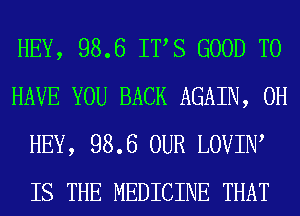 HEY, 98.6 ITS GOOD TO
HAVE YOU BACK AGAIN, 0H
HEY, 98.6 OUR LOVIIW
IS THE MEDICINE THAT