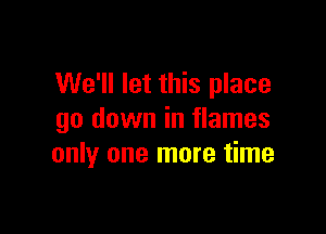 We'll let this place
go down in flames

only one more time
