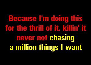 Because I'm doing this
for the thrill of it, killin' it
never not chasing
a million things I want