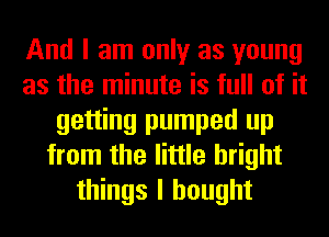 And I am only as young
as the minute is full of it
getting pumped up
from the little bright
things I bought