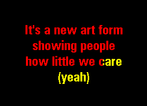 It's a new art form
showing people

how little we care
(yeah)