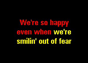 We're so happy

even when we're
smilin' out of fear