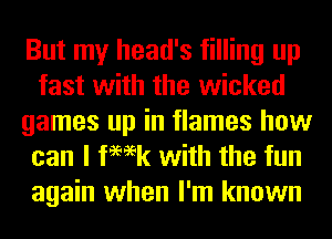 But my head's filling up
fast with the wicked
games up in flames how
can I femk with the fun

again when I'm known