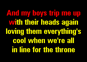 And my boys trip me up
with their heads again
loving them everything's
cool when we're all
in line for the throne