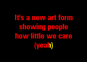 It's a new art form
showing people

how little we care
(yeah)