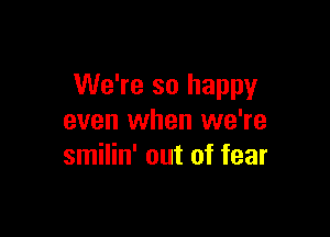 We're so happy

even when we're
smilin' out of fear