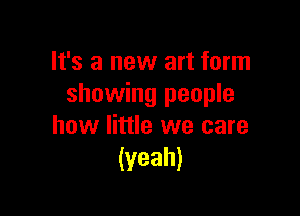 It's a new art form
showing people

how little we care
(yeah)