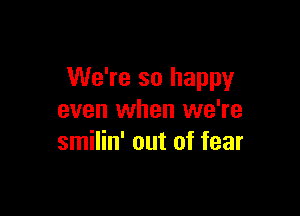 We're so happy

even when we're
smilin' out of fear