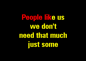 People like us
we don't

need that much
just some