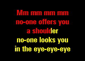 Mm mm mm mm
no-one offers you

a shoulder
no-one looks you
in the eye-eye-eye