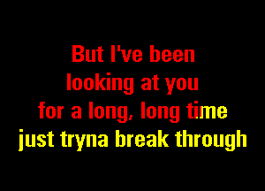 But I've been
looking at you

for a long, long time
just tryna break through