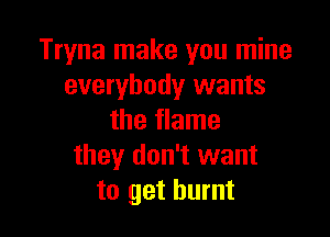 Tryna make you mine
everybody wants

the flame
they don't want
to get burnt