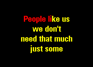 People like us
we don't

need that much
just some