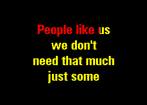 People like us
we don't

need that much
just some